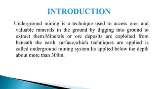 Underground mining is a technique used to access ores and
valuable minerals in the ground by digging into ground to
extract them.Minerals or ore deposits are exploited from
beneath the earth surface,which techniques are applied is
called underground mining system.Its applied below the depth
about more than 300m.
 