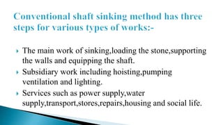  The main work of sinking,loading the stone,supporting
the walls and equipping the shaft.
 Subsidiary work including hoisting,pumping
ventilation and lighting.
 Services such as power supply,water
supply,transport,stores,repairs,housing and social life.
 