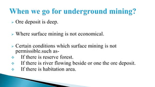  Ore deposit is deep.
 Where surface mining is not economical.
 Certain conditions which surface mining is not
permissible.such as-
 If there is reserve forest.
 If there is river flowing beside or one the ore deposit.
 If there is habitation area.
 