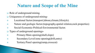  Role of underground mining.
 Uniqueness of underground mining-
 Locational factor.(transport,labour,climate,lifestyle).
 Nature and geologic factor.(topography,spatial relation,rock properties)
 Social-Economic-Political-Environmental factor.
 Types of underground openings-
 Primary:Main opening(shaft,slope)
 Secondary:Level/zone opening(drift,entry)
 Tertiary:Panel opening(ramp,crosscut)
 