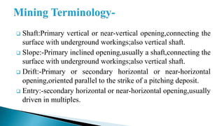  Shaft:Primary vertical or near-vertical opening,connecting the
surface with underground workings;also vertical shaft.
 Slope:-Primary inclined opening,usually a shaft,connecting the
surface with underground workings;also vertical shaft.
 Drift:-Primary or secondary horizontal or near-horizontal
opening,oriented parallel to the strike of a pitching deposit.
 Entry:-secondary horizontal or near-horizontal opening,usually
driven in multiples.
 