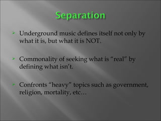 Underground music defines itself not only by what it is, but what it is NOT.  Commonality of seeking what is “real” by defining what isn’t. Confronts “heavy” topics such as government, religion, mortality, etc…  