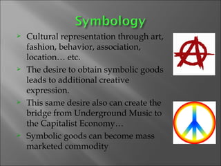 Cultural representation through art, fashion, behavior, association, location… etc.  The desire to obtain symbolic goods leads to additional creative expression. This same desire also can create the bridge from Underground Music to the Capitalist Economy…  Symbolic goods can become mass marketed commodity  