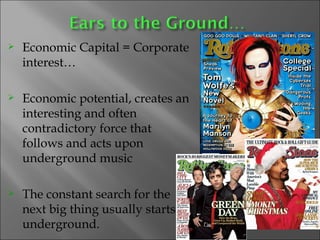 Economic Capital = Corporate interest… Economic potential, creates an interesting and often contradictory force that follows and acts upon underground music  The constant search for the next big thing usually starts underground. 