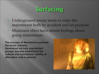 Underground music tends to enter the mainstream both by accident and on purpose Musicians often have mixed feelings about going mainstream. The success of  Nevermind  surprised the music industry.  Nevermind  not only popularized grunge, but also established the cultural and commercial viability of alternative rock in general. 