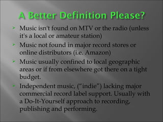 Music isn't found on MTV or the radio (unless it's a local or amateur station) Music not found in major record stores or online distributors (i.e. Amazon) Music usually confined to local geographic areas or if from elsewhere got there on a tight budget. Independent music, (“indie”) lacking major commercial record label support. Usually with a Do-It-Yourself approach to recording, publishing and performing. 