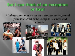 Underground music can also simply underground if the musician or fans say so… Plain and simple. 