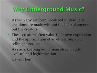 As with any art form, localized individualist creations are made without the help of anyone but the creators These creators often value their own expression and the appreciation of an elite group over selling a product As such, keeping out of mainstream adds “value” and legitimization Us vs. Them  