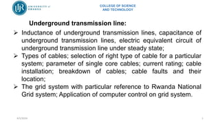 COLLEGE OF SCIENCE
AND TECHNOLOGY
4/5/2024 1
 Inductance of underground transmission lines, capacitance of
underground transmission lines, electric equivalent circuit of
underground transmission line under steady state;
 Types of cables; selection of right type of cable for a particular
system; parameter of single core cables; current rating; cable
installation; breakdown of cables; cable faults and their
location;
 The grid system with particular reference to Rwanda National
Grid system; Application of computer control on grid system.
Underground transmission line:
 