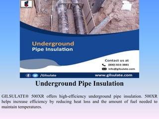 Underground Pipe Insulation
GILSULATE® 500XR offers high-efficiency underground pipe insulation. 500XR
helps increase efficiency by reducing heat loss and the amount of fuel needed to
maintain temperatures.
 