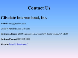 Contact Us
Gilsulate International, Inc.
E-Mail: info@gilsulate.com
Contact Person: Laura Gilsulate
Business Address: 26000 Springbrook Avenue #201 Santa Clarita, CA 91380
Business Phone: (800) 833-3881
Website: https://gilsulate.com/
 