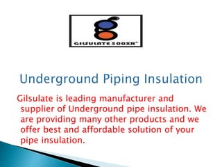 Gilsulate is leading manufacturer and
supplier of Underground pipe insulation. We
are providing many other products and we
offer best and affordable solution of your
pipe insulation.
 