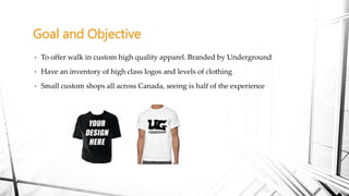 • To offer walk in custom high quality apparel. Branded by Underground
• Have an inventory of high class logos and levels of clothing
• Small custom shops all across Canada, seeing is half of the experience
Goal and Objective
 