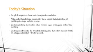 • People Everywhere have taste, imagination and class
• Nike and other clothing stores offer there simple but divine line of
clothing at a large scale to people.
• Custom clothing shops offer other peoples logos or imagery on low line
clothing
• Underground will be the branded clothing line that offers custom prints
on all apparel made by Underground.
Today’s Situation
 