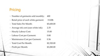Pricing
• Number of garments sold monthly: 400
• Retail price of each white garment: 15.00$
• Total Sales Per Month: $5,600.00
• Average ink cost (uses white ink): 2.35
• Hourly Labour Cost: 15.00
• Labour Cost per Garment: 0.80
• Maintenance Cost per Garment: 0.36
• Total Cost Per Month: $2,320.00
• Profit per Month: $3,280.00
 