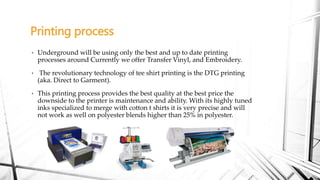 • Underground will be using only the best and up to date printing
processes around Currently we offer Transfer Vinyl, and Embroidery.
• The revolutionary technology of tee shirt printing is the DTG printing
(aka. Direct to Garment).
• This printing process provides the best quality at the best price the
downside to the printer is maintenance and ability. With its highly tuned
inks specialized to merge with cotton t shirts it is very precise and will
not work as well on polyester blends higher than 25% in polyester.
Printing process
 