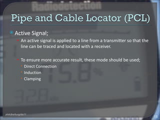  Active           Signal;
          • An active signal is applied to a line from a transmitter so that the
              line can be traced and located with a receiver.

          • To ensure more accurate result, these mode should be used;
             Direct Connection
             Induction
             Clamping




ptsb/jka/burg/dis11
                                                                                   18
 