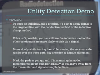     TRACING
         • To trace an individual pipe or cable, it’s best to apply signal to
           the targeted line with the conductive method or the inductive
           clamp method.

          • If this isn’t possible, you can still use the inductive method but
              other conductors are more likely to pick up a signal.

          • Move slowly while tracing the cable, moving the receiver side
              toside over the trace path. Pay attention to handle alignment.

          • Mark the path as you go, and, if in manual gain mode,
              remember to adjust gain periodically as you move away from
              the transmitter and signal strength declines.
ptsb/jka/burg/dis11
                                                                                 29
 