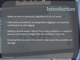     Safety on site is a necessary ingredient of all civil works.

       Information provided by locating before digging is an essential
        contribution to safe digging.

       Spiking a buried power cable or fracturing a pipeline is a cause of
        serious and dramatic danger that can mutilate or even kill.

       Knowing their presence and position helps avoid the possibility of
        damage.




ptsb/jka/burg/dis11
                                                                              3
 