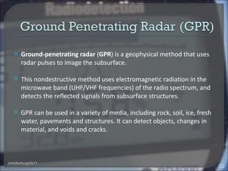     Ground-penetrating radar (GPR) is a geophysical method that uses
        radar pulses to image the subsurface.

       This nondestructive method uses electromagnetic radiation in the
        microwave band (UHF/VHF frequencies) of the radio spectrum, and
        detects the reflected signals from subsurface structures.

       GPR can be used in a variety of media, including rock, soil, ice, fresh
        water, pavements and structures. It can detect objects, changes in
        material, and voids and cracks.



ptsb/jka/burg/dis11
                                                                                  32
 