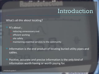 What’s all this about locating?

       It’s about ;
          • reducing unnecessary cost
          • efficient working
          • site safety
          • maintaining essential services to the community


       Information is the end product of locating buried utility pipes and
        cables.

       Positive, accurate and precise information is the only kind of
        information worth having or worth paying for.

ptsb/jka/burg/dis11
                                                                              5
 
