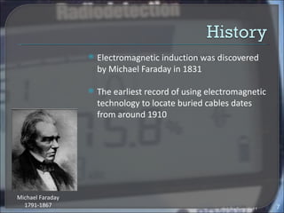    Electromagnetic induction was discovered
                      by Michael Faraday in 1831

                     The earliest record of using electromagnetic
                      technology to locate buried cables dates
                      from around 1910




Michael Faraday
  1791-1867                                                                 7
                                                      ptsb/jka/burg/dis11
 