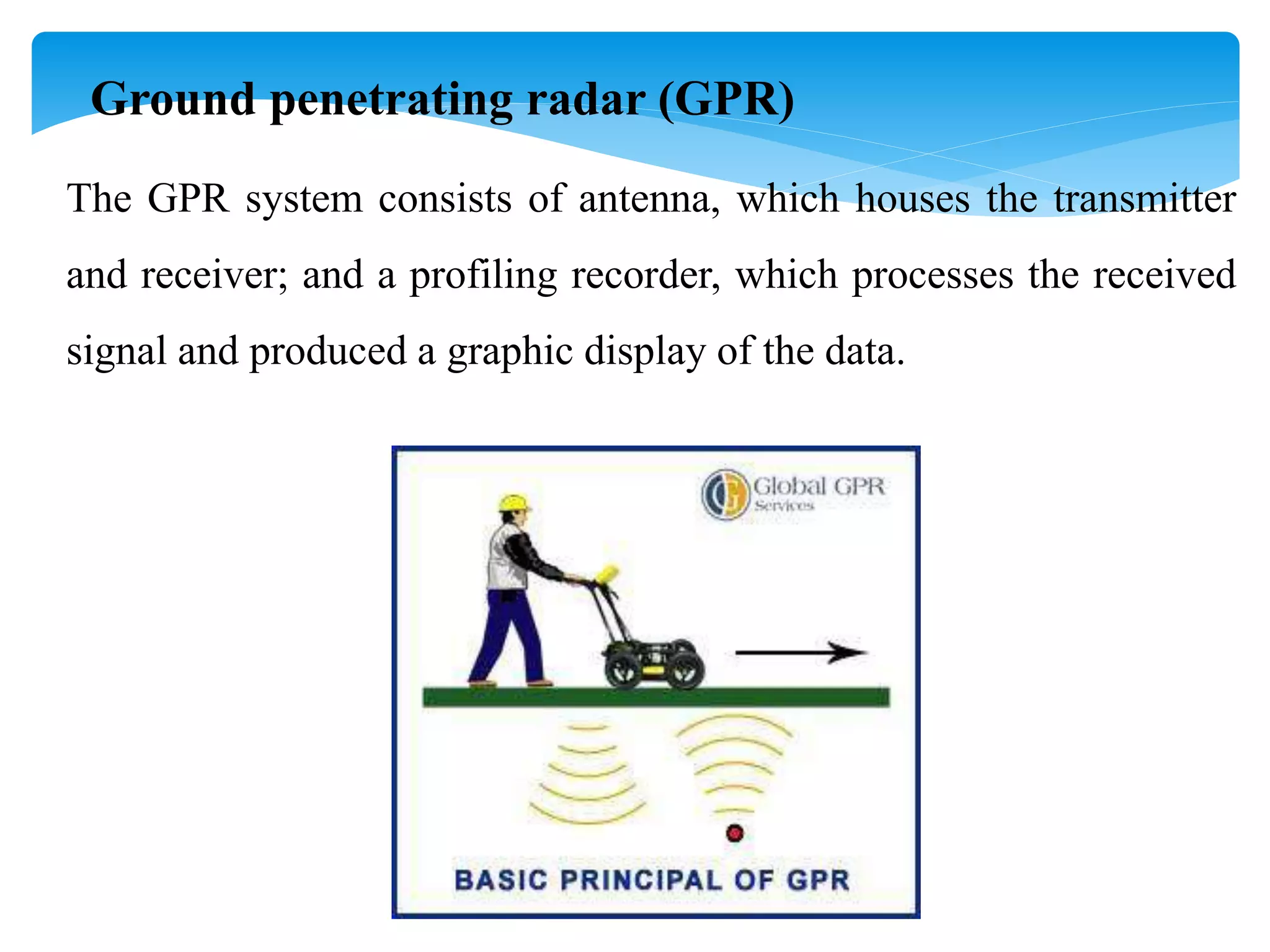 Ground penetrating radar (GPR)
The GPR system consists of antenna, which houses the transmitter
and receiver; and a profiling recorder, which processes the received
signal and produced a graphic display of the data.
 