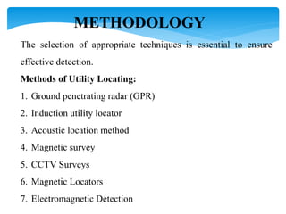 METHODOLOGY
The selection of appropriate techniques is essential to ensure
effective detection.
Methods of Utility Locating:
1. Ground penetrating radar (GPR)
2. Induction utility locator
3. Acoustic location method
4. Magnetic survey
5. CCTV Surveys
6. Magnetic Locators
7. Electromagnetic Detection
 