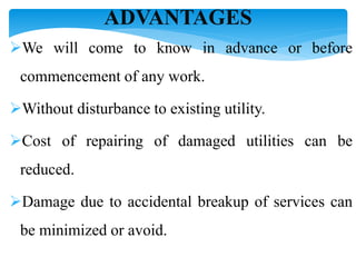 ADVANTAGES
We will come to know in advance or before
commencement of any work.
Without disturbance to existing utility.
Cost of repairing of damaged utilities can be
reduced.
Damage due to accidental breakup of services can
be minimized or avoid.
 