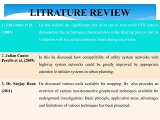 LITRATURE REVIEW
1. Jim Lester et al,
(2007)
He has studied the significance lies in its use of real-world GPR data to
demonstrate the performance characteristics of the filtering process and its
validation with the actual condition found during excavation.
2. Julian Canto-
Perello et al, (2009)
In this he discussed how compatibility of utility system networks with
highway system networks could be greatly improved by appropriate
attention to utilidor systems in urban planning.
3. Dr. Sanjay Rana
(2011)
He discussed various tools available for mapping. He also provides an
overview of various non-destructive geophysical techniques available for
underground investigations. Basic principle, application areas, advantages
and limitations of various techniques has been presented.
 