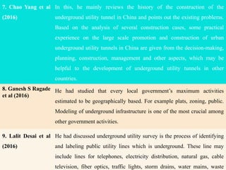 7. Chao Yang et al
(2016)
In this, he mainly reviews the history of the construction of the
underground utility tunnel in China and points out the existing problems.
Based on the analysis of several construction cases, some practical
experience on the large scale promotion and construction of urban
underground utility tunnels in China are given from the decision-making,
planning, construction, management and other aspects, which may be
helpful to the development of underground utility tunnels in other
countries.
8. Ganesh S Ragade
et al (2016)
He had studied that every local government’s maximum activities
estimated to be geographically based. For example plats, zoning, public.
Modeling of underground infrastructure is one of the most crucial among
other government activities.
9. Lalit Desai et al
(2016)
He had discussed underground utility survey is the process of identifying
and labeling public utility lines which is underground. These line may
include lines for telephones, electricity distribution, natural gas, cable
television, fiber optics, traffic lights, storm drains, water mains, waste
 