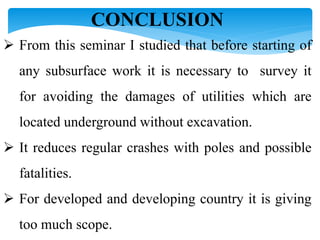 CONCLUSION
 From this seminar I studied that before starting of
any subsurface work it is necessary to survey it
for avoiding the damages of utilities which are
located underground without excavation.
 It reduces regular crashes with poles and possible
fatalities.
 For developed and developing country it is giving
too much scope.
 