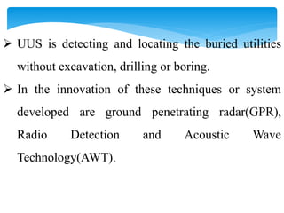  UUS is detecting and locating the buried utilities
without excavation, drilling or boring.
 In the innovation of these techniques or system
developed are ground penetrating radar(GPR),
Radio Detection and Acoustic Wave
Technology(AWT).
 