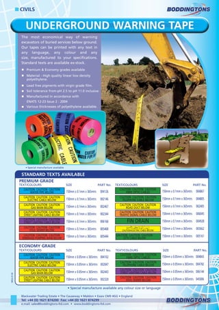 UNDERGROUND WARNING TAPE
The most economical way of warning
excavators of buried services below ground.
Our tapes can be printed with any text in
any language, any colour and any
size, manufactured to your specifications.
Standard texts are available ex-stock.
Premium & Economy grades available
Material - High quality linear low density
polyethylene.
Lead free pigments with virgin grade film.
Soil tolerance from-pH 2.5 to pH 11.0 inclusive
Manufactured in accordance with
ENATS 12-23 Issue 2 : 2004
Various thicknesses of polyethylene available.
150mm x 0.1mm x 365mtrs
150mm x 0.1mm x 365mtrs
150mm x 0.1mm x 365mtrs
150mm x 0.1mm x 365mtrs
150mm x 0.1mm x 365mtrs
150mm x 0.1mm x 365mtrs
150mm x 0.1mm x 365mtrs
004126
002146
002467
002344
006168
005468
005444
TEXT/COLOURS SIZE PART No.
CAUTION CAUTION CAUTION
ELECTRIC CABLE BELOW
CAUTION CAUTION CAUTION
FIBRE OPTIC CABLES
CAUTION CAUTION CAUTION
FOUL SEWER BELOW
CAUTION CAUTION CAUTION
GAS MAIN BELOW
CAUTION CAUTION CAUTION
ROAD DUCT BELOW
CAUTION CAUTION CAUTION
SEWERAGE PUMPING MAIN BELOW
CAUTION CAUTION CAUTION
STREET LIGHTING CABLE BELOW
CAUTION CAUTION CAUTION
STREET LIGHTING CABLE BELOW
CAUTION CAUTION CAUTION
TELEPHONE CABLE BELOW
CAUTION CAUTION CAUTION
WATER PIPE BELOW
CAUTION CAUTION CAUTION
TRAFFIC SIGNAL CABLE BELOW
FIN DRAIN
150mm x 0.1mm x 365mtrs
150mm x 0.1mm x 365mtrs
150mm x 0.1mm x 365mtrs
150mm x 0.1mm x 365mtrs
150mm x 0.1mm x 365mtrs
150mm x 0.1mm x 365mtrs
150mm x 0.1mm x 365mtrs
004867
004805
002405
006045
004928
003662
005161
TEXT/COLOURS SIZE PART No.
CAUTION•ELECTRIC CABLE BELOW
PREMIUM GRADE
CAUTION CAUTION CAUTION
CCTV CABLE BELOW
150mm x 0.05mm x 365mtrs
150mm x 0.05mm x 365mtrs
150mm x 0.05mm x 365mtrs
150mm x 0.05mm x 365mtrs
004102
002047
002443
002320
TEXT/COLOURS SIZE PART No.
CAUTION CAUTION CAUTION
ELECTRIC CABLE BELOW
CAUTION CAUTION CAUTION
FIBRE OPTIC CABLES
CAUTION CAUTION CAUTION
FOUL SEWER BELOW
CAUTION CAUTION CAUTION
GAS MAIN BELOW
CAUTION CAUTION CAUTION
STREET LIGHTING CABLE BELOW
CAUTION CAUTION CAUTION
STREET LIGHTING CABLE BELOW
CAUTION CAUTION CAUTION
TELEPHONE CABLE BELOW
CAUTION CAUTION CAUTION
WATER PIPE BELOW 150mm x 0.05mm x 365mtrs
150mm x 0.05mm x 365mtrs
150mm x 0.05mm x 365mtrs
150mm x 0.05mm x 365mtrs
004843
004782
006144
045006
TEXT/COLOURS SIZE PART No.
ECONOMY GRADE
• Special manufacture available any colour size or language
CIVILS
Blackwater Trading Estate • The Causeway • Maldon • Essex CM9 4GG • England
Tel: +44 (0) 1621 874200 Fax: +44 (0) 1621 874299
e.mail: sales@boddingtons-ltd.com • www.boddingtons-ltd.com
• Special manufacture available
M02A-01-06
STANDARD TEXTS AVAILABLE
WWW.CABLEJOINTS.CO.UK
THORNE & DERRICK UK
TEL 0044 191 490 1547 FAX 0044 477 5371
TEL 0044 117 977 4647 FAX 0044 977 5582
WWW.THORNEANDDERRICK.CO.UK
 