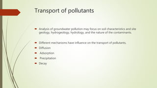Transport of pollutants
 Analysis of groundwater pollution may focus on soil characteristics and site
geology, hydrogeology, hydrology, and the nature of the contaminants.
 Different mechanisms have influence on the transport of pollutants,
 Diffusion
 Adsorption
 Precipitation
 Decay
 