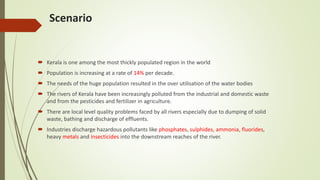 Scenario
 Kerala is one among the most thickly populated region in the world
 Population is increasing at a rate of 14% per decade.
 The needs of the huge population resulted in the over utilisation of the water bodies
 The rivers of Kerala have been increasingly polluted from the industrial and domestic waste
and from the pesticides and fertilizer in agriculture.
 There are local level quality problems faced by all rivers especially due to dumping of solid
waste, bathing and discharge of effluents.
 Industries discharge hazardous pollutants like phosphates, sulphides, ammonia, fluorides,
heavy metals and insecticides into the downstream reaches of the river.
 