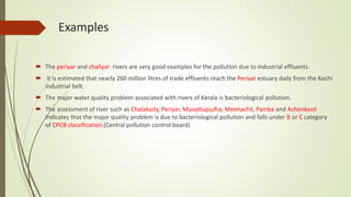 Examples
 The periyar and chaliyar rivers are very good examples for the pollution due to industrial effluents.
 it is estimated that nearly 260 million litres of trade effluents reach the Periyar estuary daily from the Kochi
industrial belt.
 The major water quality problem associated with rivers of Kerala is bacteriological pollution.
 The assessment of river such as Chalakudy, Periyar, Muvattupuzha, Meenachil, Pamba and Achenkovil
indicates that the major quality problem is due to bacteriological pollution and falls under B or C category
of CPCB classification.(Central pollution control board)
 