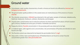 Ground water
 Groundwater, water quality characteristics of wells in Kerala are found to be affected by chemical and
biological contaminants.
 The ground water quality problems in the coastal areas are mainly because of the presence of excess
chloride.
 The chloride concentration >250mb/l was detected in the well water samples of Azhicode, Kakkathuruthy,
Edathinjil, Kadalundi, Chellanum, nallalam, Mankombu and Harippad.
 Ground water contamination due to industrial pollution has been reported from places of Kochi (eastern
part of Aluva), Palakkad and some parts of Kollam, Kozhikode and Kannur.
 Alappuzha district, fluoride concentration in the pumping wells was observed to be high.
 In midland region, with regard to ionic concentration, the concentration of fluoride and chloride ion were
found to be high.
 The fluoride content was observed to be beyond the permissible limit of 1 mg/l.
 Deep wells in Chittur taluk and Knajikod areas of Palakkad district are found to contain flouride
concentration greater than 1the permissible limit
 