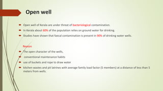 Open well
 Open well of Kerala are under threat of bacteriological contamination.
 In Kerala about 60% of the population relies on ground water for drinking.
 Studies have shown that faecal contamination is present in 90% of drinking water wells.
Reason
 The open character of the wells,
 conventional maintenance habits
 use of buckets and rope to draw water
 kitchen wastes and pit latrines with average family load factor (5 members) at a distance of less than 5
meters from wells.
 