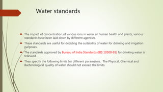 Water standards
 The impact of concentration of various ions in water or human health and plants, various
standards have been laid down by different agencies.
 These standards are useful for deciding the suitability of water for drinking and irrigation
purposes.
 The standards approved by Bureau of India Standards (BIS 10500-91) for drinking water is
followed.
 They specify the following limits for different parameters. The Physical, Chemical and
Bacteriological quality of water should not exceed the limits.
 