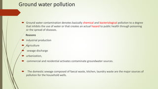 Ground water pollution
 Ground water contamination denotes basically chemical and bacteriological pollution to a degree
that inhibits the use of water or that creates an actual hazard to public health through poisoning
or the spread of diseases.
Reasons
 industrial production
 Agriculture
 sewage discharge
 urbanization,
 commercial and residential activates contaminate groundwater sources.
 The domestic sewage composed of faecal waste, kitchen, laundry waste are the major sources of
pollution for the household wells.
 