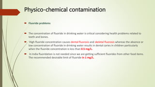 Physico-chemical contamination
 Fluoride problems
 The concentration of fluoride in drinking water is critical considering health problems related to
teeth and bones.
 High fluoride concentration causes dental fluorosis and skeletal fluorosis whereas the absence or
low concentration of fluoride in drinking water results in dental caries in children particularly
when the fluoride concentration is less than 0.5 mg/L.
 In India fluoridation is not needed since we are getting sufficient fluorides from other food items.
The recommended desirable limit of fluoride in 1 mg/L.
 