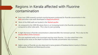 Regions in Kerala affected with Fluorine
contamination
 From June 1999 onwards constant monitoring were conducted for fluoride concentration in the
KWA and other tube wells developed in Alappuzha district.
 Most of the KWA wells are located in the Warkali aquifer.
 As compared to the 1995-96 values there is an increasing trend in the fluoride concentration as
compared to other tube wells. This is due to over pumping.
 A slight decrease in fluoride concentration is observed after the monsoon period. This is due to the
dilution effect of the monsoon.
 The over exploited wells in the municipal area has more flourine. It is also noted that in the
fluoride prone areas as the depth increases the fluoride concentration also increases.
 Higher values of fluoride are also observed in some pockets of Palakkad district mainly in Chittoor,
Kollengode, Palakkad and Malampuzha areas.
 
