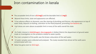 Iron contamination in kerala
 The acceptable limit of iron is 0.3 mg/L and the desirable limit is 1 mg/L.
 Beyond these limits, taste and appearance are affected.
 It has adverse effects on domestic uses like staining of plumbing and fixtures, oily appearance on top of
water body, deposits on boiling, coloration to the food prepared, promoting iron bacteria etc.
 Iron values are seen above acceptable limit in many of the wells overall the state.
 On Public interest in Kallelibhagam, Karunagappaly in Kollam District the department of ground water
made an investigation on the problems related to water quality.
 The main complaint of the public was the brown colouration of the well water.
 13 water samples were collected and analysed. The study revealed that almost all the wells were
contaminated with iron.
 Value has gone even to 14.6 mg/L.
 