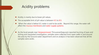 Acidity problems
 Acidity is mainly due to lower pH values.
 The acceptable limit of pH value is between 6.5 to 8.5.
 When the value is below 6.5, water is said to be acidic. Beyond this range, the water will
affect the mucous membrane and water supply systems.
 As the local people near Venjarammood, Thiruvananthapuram reported burning of eyes and
itching and requested investigation, samples were collected from open wells in and around
the area by the Ground water department and on analysis it has been observed that all the
samples were acidic.
 