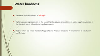 Water hardness
 Desirable limit of hardness is 300 mg/L.
 Higher values are problematic in the sense that it produces encrustation in water supply structures; in
the domestic use it affects lathering of detergents.
 Higher values are noted mainly in Alappuzha and Palakkad areas and in certain areas of Ernakulam,
and Thrissur.
 