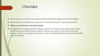 Chlorides
 Some common chlorides include sodium chloride (NaCl) and magnesium chloride (MgCl2)
 Small amounts of chlorides are required for normal cell functions in plant and animal life.
 Effects on environment and human health:
 Chlorides are not usually harmful to people; however, the sodium part of table salt has been
linked to heart and kidney disease. Sodium chloride may impart a salty taste at 250 mg/L;
however, calcium or magnesium chlorides are not usually detected by taste until levels of 1000
mg/L are reached.
 