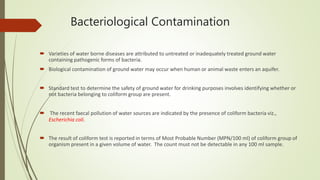 Bacteriological Contamination
 Varieties of water borne diseases are attributed to untreated or inadequately treated ground water
containing pathogenic forms of bacteria.
 Biological contamination of ground water may occur when human or animal waste enters an aquifer.
 Standard test to determine the safety of ground water for drinking purposes involves identifying whether or
not bacteria belonging to coliform group are present.
 The recent faecal pollution of water sources are indicated by the presence of coliform bacteria viz.,
Escherichia coli.
 The result of coliform test is reported in terms of Most Probable Number (MPN/100 ml) of coliform group of
organism present in a given volume of water. The count must not be detectable in any 100 ml sample.
 