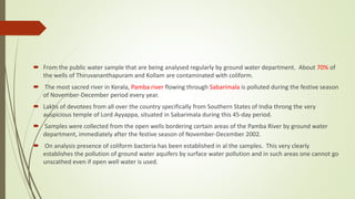  From the public water sample that are being analysed regularly by ground water department. About 70% of
the wells of Thiruvananthapuram and Kollam are contaminated with coliform.
 The most sacred river in Kerala, Pamba river flowing through Sabarimala is polluted during the festive season
of November-December period every year.
 Lakhs of devotees from all over the country specifically from Southern States of India throng the very
auspicious temple of Lord Ayyappa, situated in Sabarimala during this 45-day period.
 Samples were collected from the open wells bordering certain areas of the Pamba River by ground water
department, immediately after the festive season of November-December 2002.
 On analysis presence of coliform bacteria has been established in al the samples. This very clearly
establishes the pollution of ground water aquifers by surface water pollution and in such areas one cannot go
unscathed even if open well water is used.
 