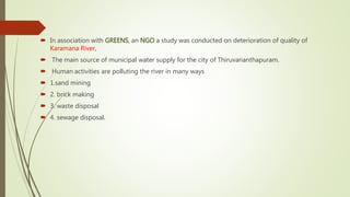  In association with GREENS, an NGO a study was conducted on deterioration of quality of
Karamana River,
 The main source of municipal water supply for the city of Thiruvananthapuram.
 Human activities are polluting the river in many ways
 1.sand mining
 2. brick making
 3. waste disposal
 4. sewage disposal.
 